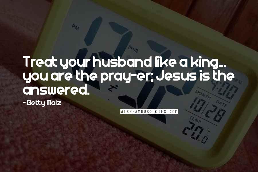 Betty Malz Quotes: Treat your husband like a king... you are the pray-er; Jesus is the answered.