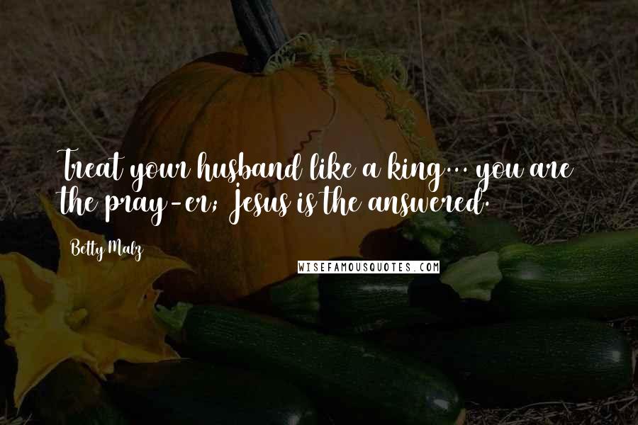 Betty Malz Quotes: Treat your husband like a king... you are the pray-er; Jesus is the answered.