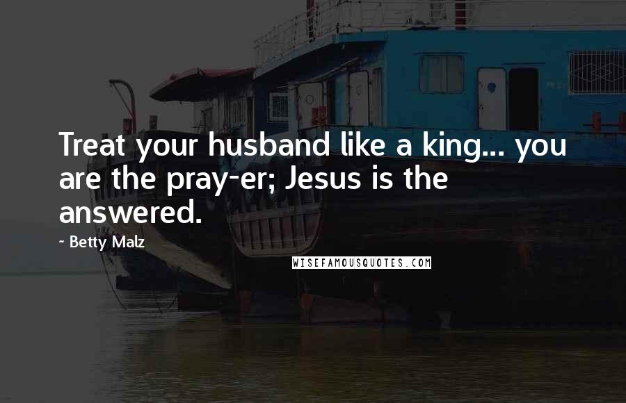 Betty Malz Quotes: Treat your husband like a king... you are the pray-er; Jesus is the answered.