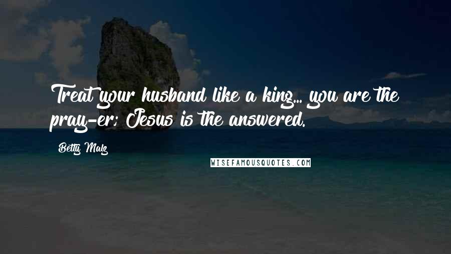 Betty Malz Quotes: Treat your husband like a king... you are the pray-er; Jesus is the answered.