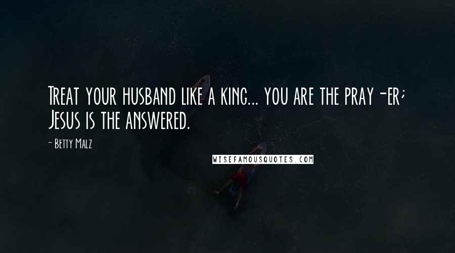 Betty Malz Quotes: Treat your husband like a king... you are the pray-er; Jesus is the answered.