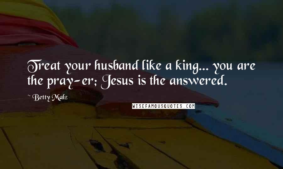 Betty Malz Quotes: Treat your husband like a king... you are the pray-er; Jesus is the answered.