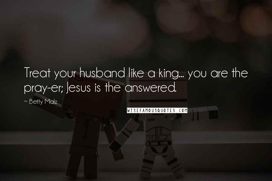 Betty Malz Quotes: Treat your husband like a king... you are the pray-er; Jesus is the answered.