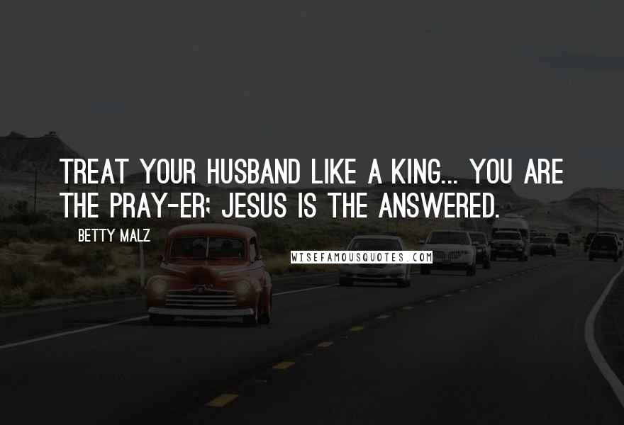 Betty Malz Quotes: Treat your husband like a king... you are the pray-er; Jesus is the answered.