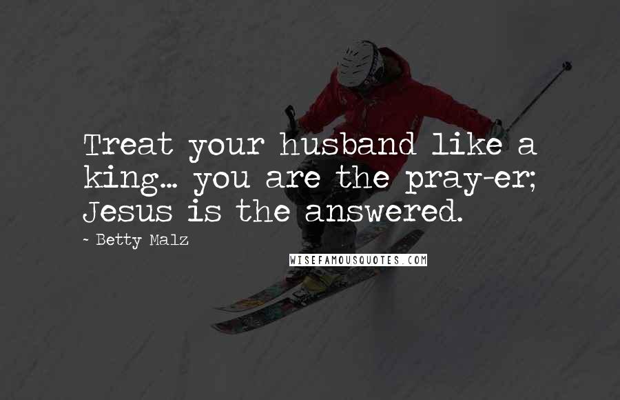 Betty Malz Quotes: Treat your husband like a king... you are the pray-er; Jesus is the answered.