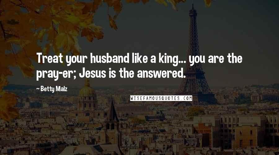 Betty Malz Quotes: Treat your husband like a king... you are the pray-er; Jesus is the answered.