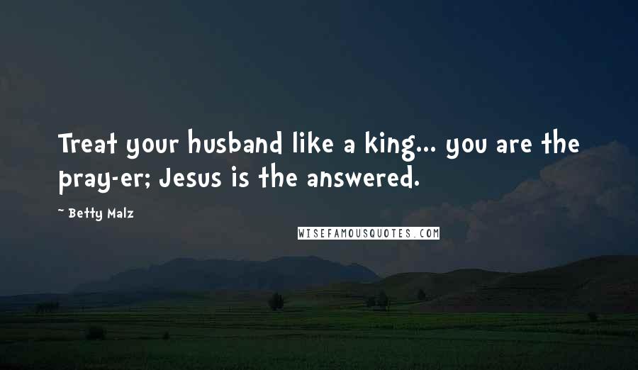 Betty Malz Quotes: Treat your husband like a king... you are the pray-er; Jesus is the answered.