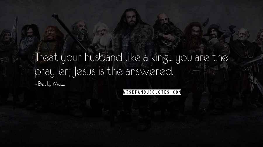 Betty Malz Quotes: Treat your husband like a king... you are the pray-er; Jesus is the answered.