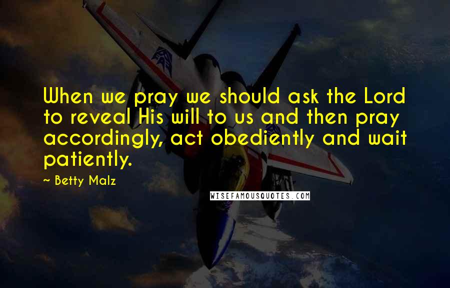 Betty Malz Quotes: When we pray we should ask the Lord to reveal His will to us and then pray accordingly, act obediently and wait patiently.