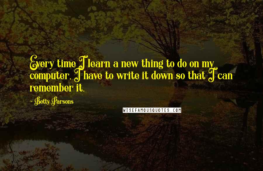 Betty Parsons Quotes: Every time I learn a new thing to do on my computer, I have to write it down so that I can remember it.