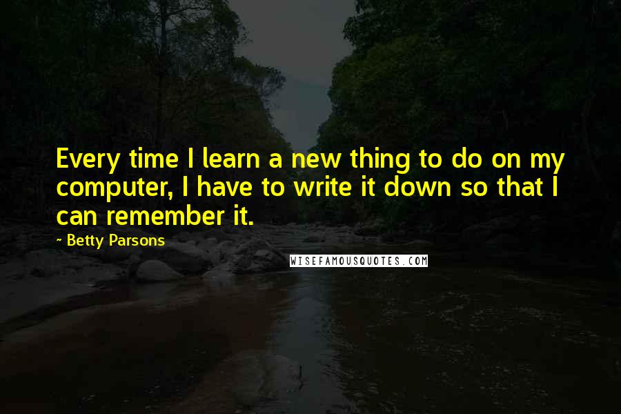 Betty Parsons Quotes: Every time I learn a new thing to do on my computer, I have to write it down so that I can remember it.