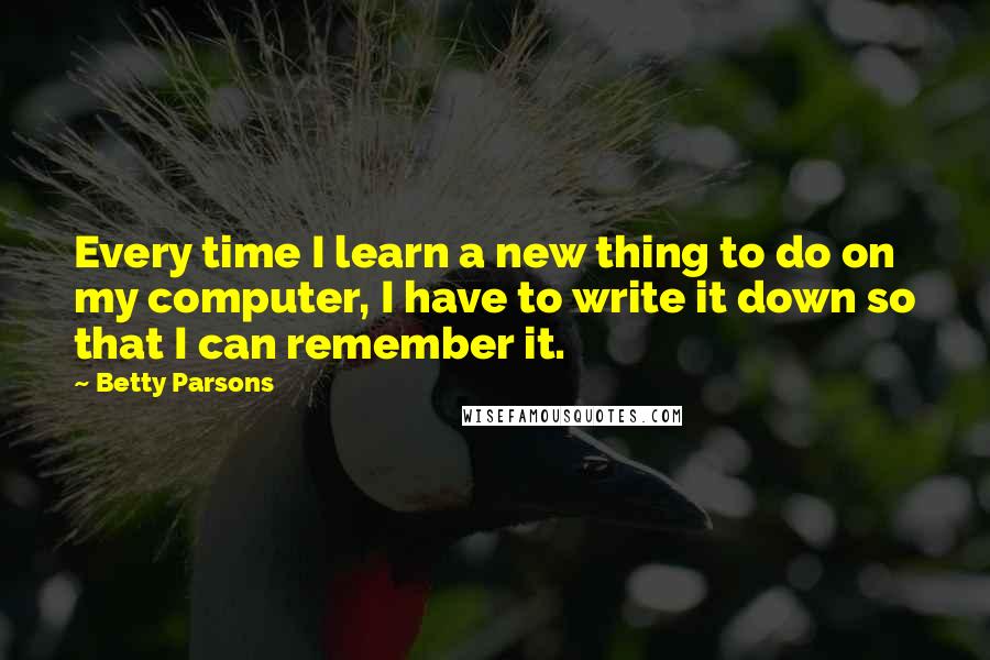 Betty Parsons Quotes: Every time I learn a new thing to do on my computer, I have to write it down so that I can remember it.