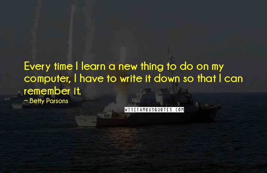 Betty Parsons Quotes: Every time I learn a new thing to do on my computer, I have to write it down so that I can remember it.