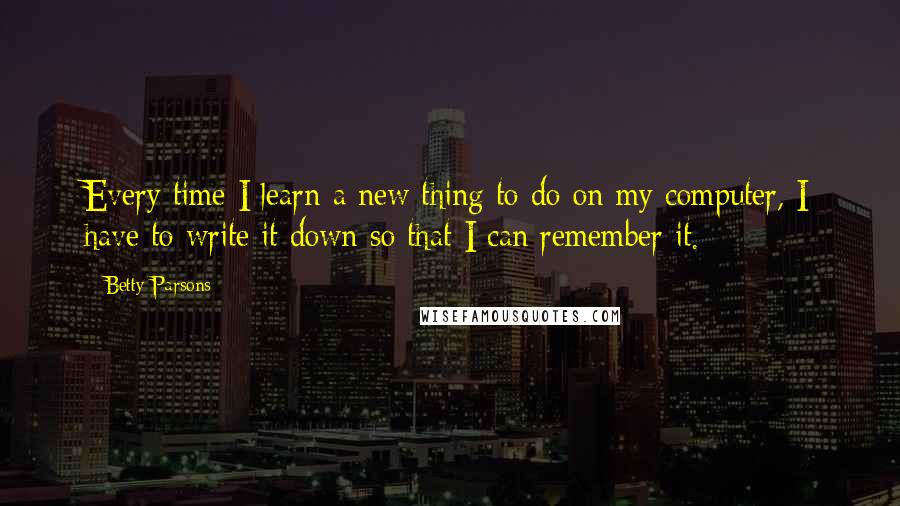 Betty Parsons Quotes: Every time I learn a new thing to do on my computer, I have to write it down so that I can remember it.