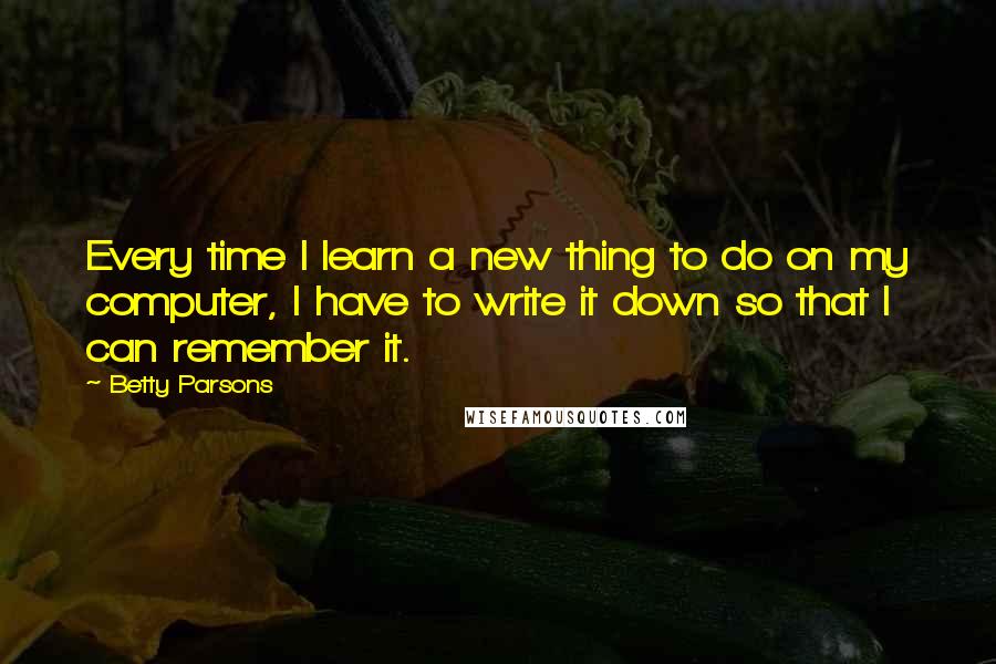 Betty Parsons Quotes: Every time I learn a new thing to do on my computer, I have to write it down so that I can remember it.