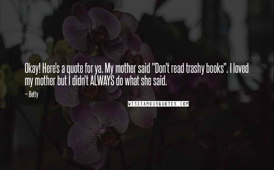 Betty Quotes: Okay! Here's a quote for ya. My mother said "Don't read trashy books". I loved my mother but I didn't ALWAYS do what she said.