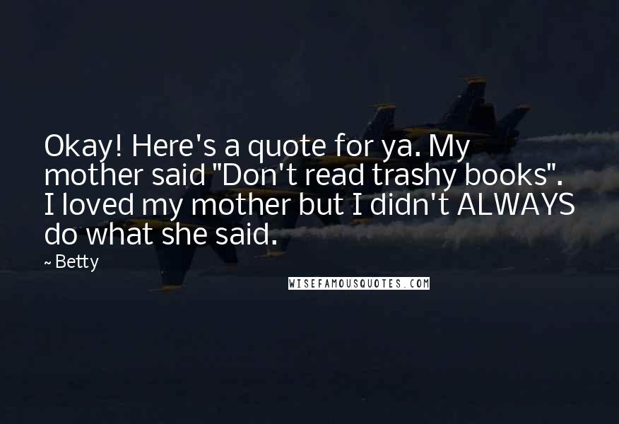 Betty Quotes: Okay! Here's a quote for ya. My mother said "Don't read trashy books". I loved my mother but I didn't ALWAYS do what she said.