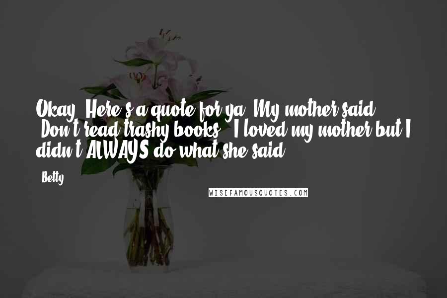 Betty Quotes: Okay! Here's a quote for ya. My mother said "Don't read trashy books". I loved my mother but I didn't ALWAYS do what she said.