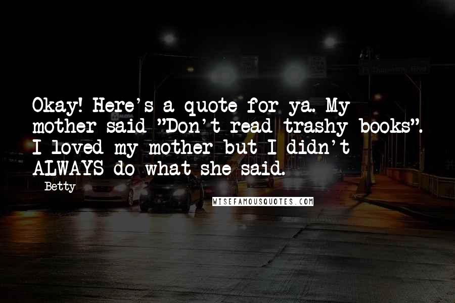 Betty Quotes: Okay! Here's a quote for ya. My mother said "Don't read trashy books". I loved my mother but I didn't ALWAYS do what she said.