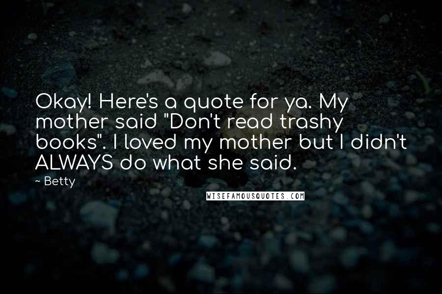 Betty Quotes: Okay! Here's a quote for ya. My mother said "Don't read trashy books". I loved my mother but I didn't ALWAYS do what she said.