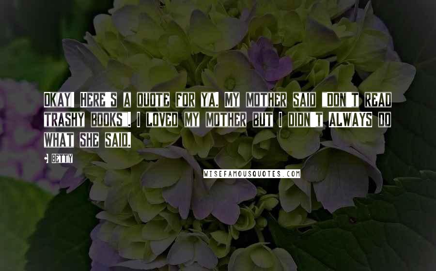 Betty Quotes: Okay! Here's a quote for ya. My mother said "Don't read trashy books". I loved my mother but I didn't ALWAYS do what she said.