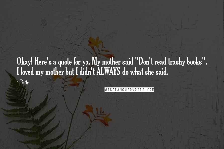 Betty Quotes: Okay! Here's a quote for ya. My mother said "Don't read trashy books". I loved my mother but I didn't ALWAYS do what she said.