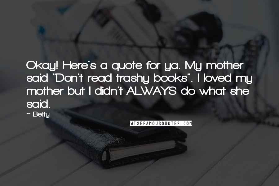 Betty Quotes: Okay! Here's a quote for ya. My mother said "Don't read trashy books". I loved my mother but I didn't ALWAYS do what she said.