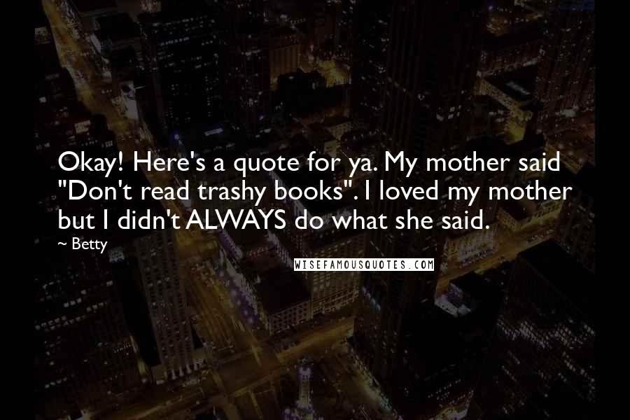 Betty Quotes: Okay! Here's a quote for ya. My mother said "Don't read trashy books". I loved my mother but I didn't ALWAYS do what she said.