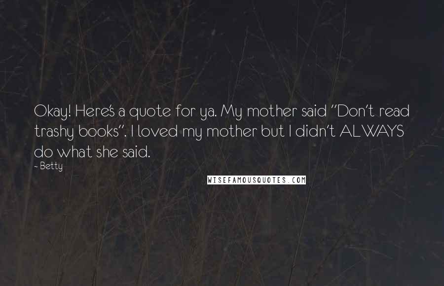 Betty Quotes: Okay! Here's a quote for ya. My mother said "Don't read trashy books". I loved my mother but I didn't ALWAYS do what she said.