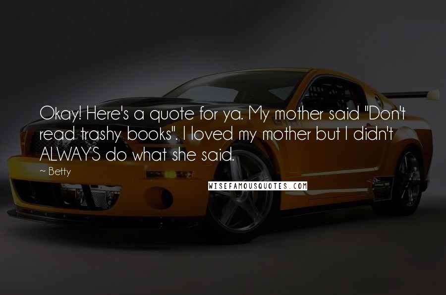 Betty Quotes: Okay! Here's a quote for ya. My mother said "Don't read trashy books". I loved my mother but I didn't ALWAYS do what she said.