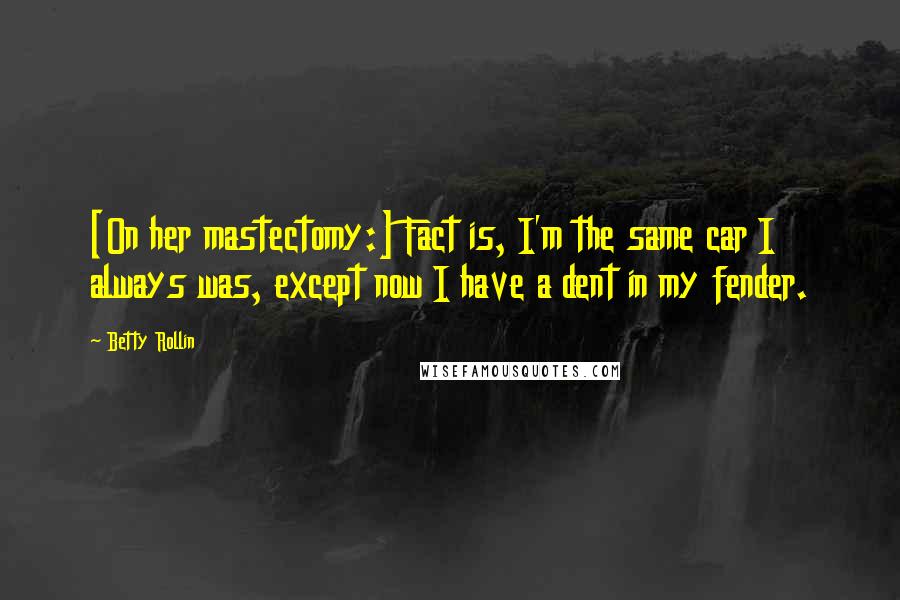 Betty Rollin Quotes: [On her mastectomy:] Fact is, I'm the same car I always was, except now I have a dent in my fender.