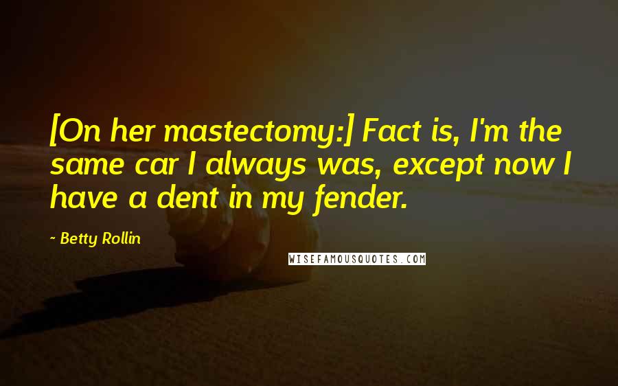 Betty Rollin Quotes: [On her mastectomy:] Fact is, I'm the same car I always was, except now I have a dent in my fender.