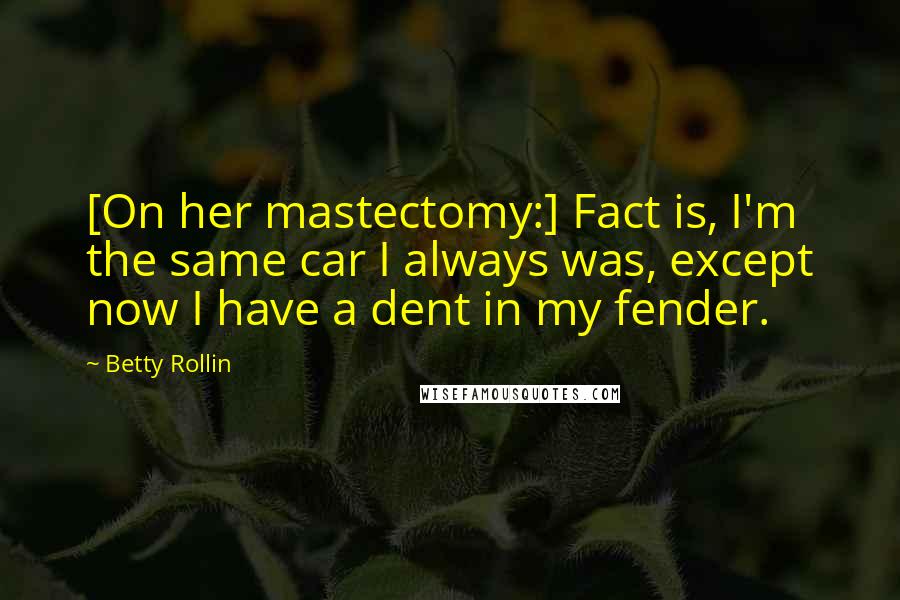 Betty Rollin Quotes: [On her mastectomy:] Fact is, I'm the same car I always was, except now I have a dent in my fender.