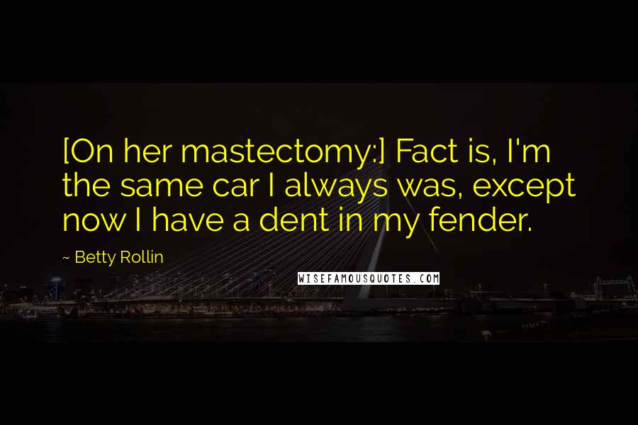 Betty Rollin Quotes: [On her mastectomy:] Fact is, I'm the same car I always was, except now I have a dent in my fender.