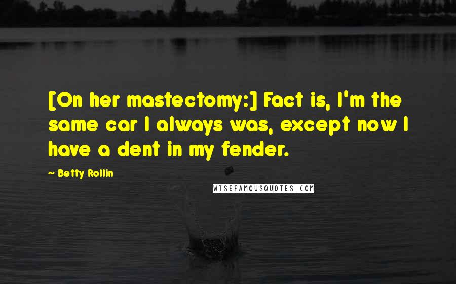 Betty Rollin Quotes: [On her mastectomy:] Fact is, I'm the same car I always was, except now I have a dent in my fender.