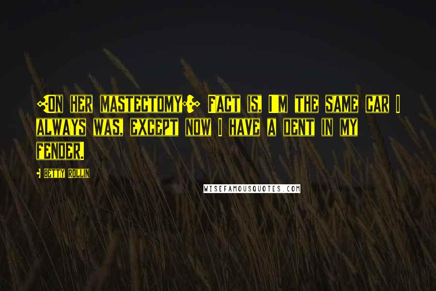 Betty Rollin Quotes: [On her mastectomy:] Fact is, I'm the same car I always was, except now I have a dent in my fender.