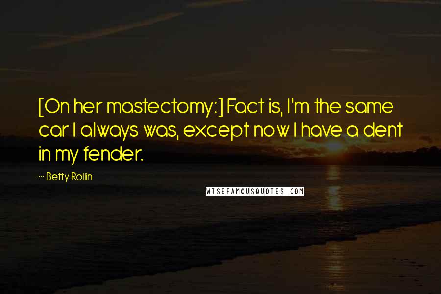 Betty Rollin Quotes: [On her mastectomy:] Fact is, I'm the same car I always was, except now I have a dent in my fender.