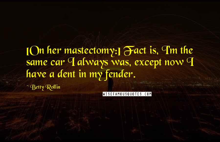 Betty Rollin Quotes: [On her mastectomy:] Fact is, I'm the same car I always was, except now I have a dent in my fender.
