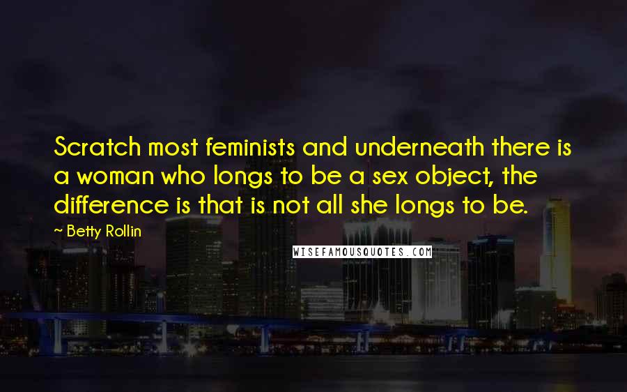 Betty Rollin Quotes: Scratch most feminists and underneath there is a woman who longs to be a sex object, the difference is that is not all she longs to be.
