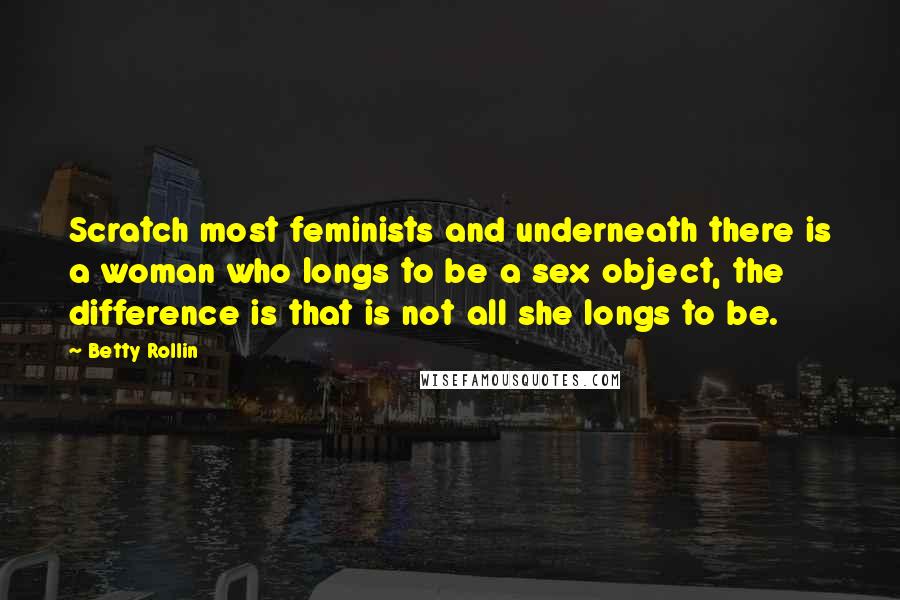 Betty Rollin Quotes: Scratch most feminists and underneath there is a woman who longs to be a sex object, the difference is that is not all she longs to be.