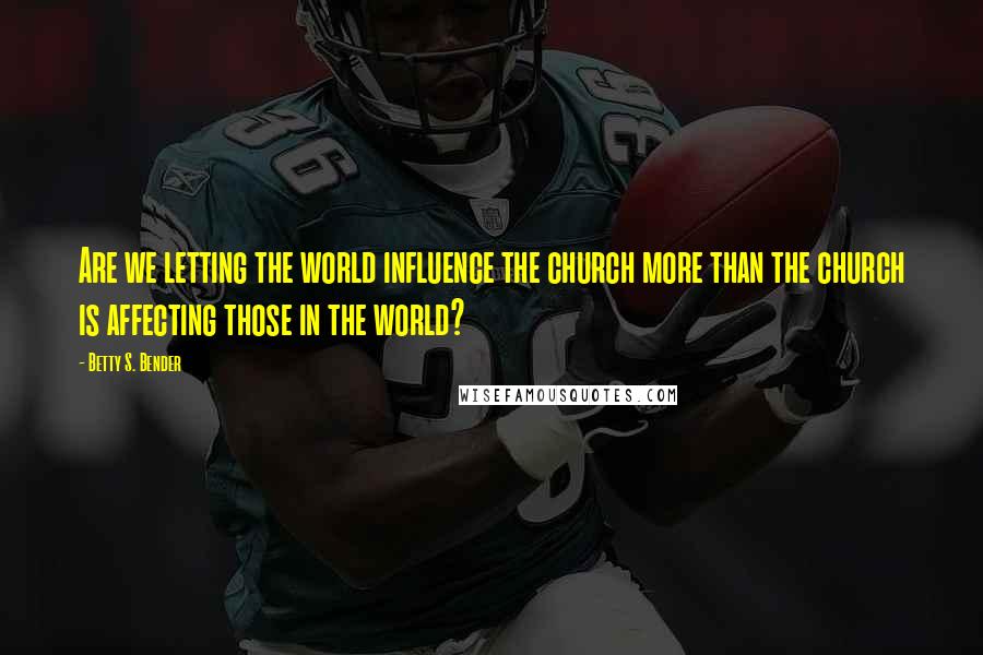 Betty S. Bender Quotes: Are we letting the world influence the church more than the church is affecting those in the world?