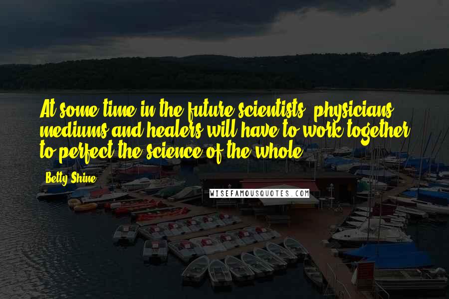 Betty Shine Quotes: At some time in the future scientists, physicians, mediums and healers will have to work together to perfect the science of the whole.