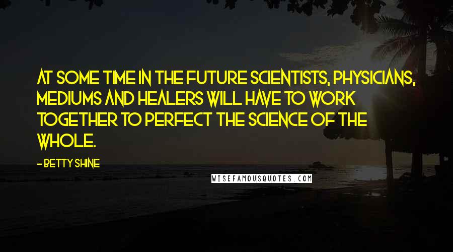 Betty Shine Quotes: At some time in the future scientists, physicians, mediums and healers will have to work together to perfect the science of the whole.