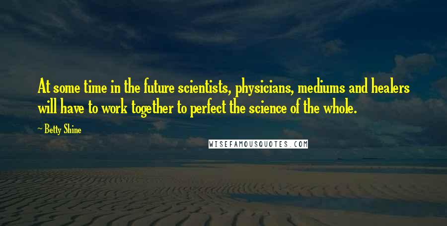 Betty Shine Quotes: At some time in the future scientists, physicians, mediums and healers will have to work together to perfect the science of the whole.