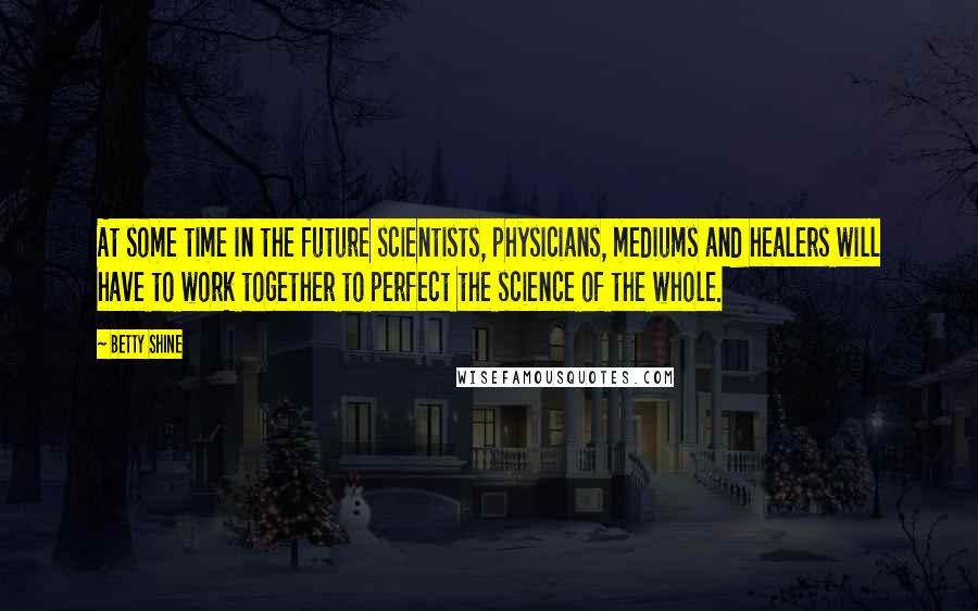 Betty Shine Quotes: At some time in the future scientists, physicians, mediums and healers will have to work together to perfect the science of the whole.