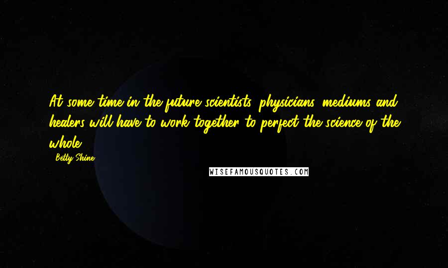 Betty Shine Quotes: At some time in the future scientists, physicians, mediums and healers will have to work together to perfect the science of the whole.