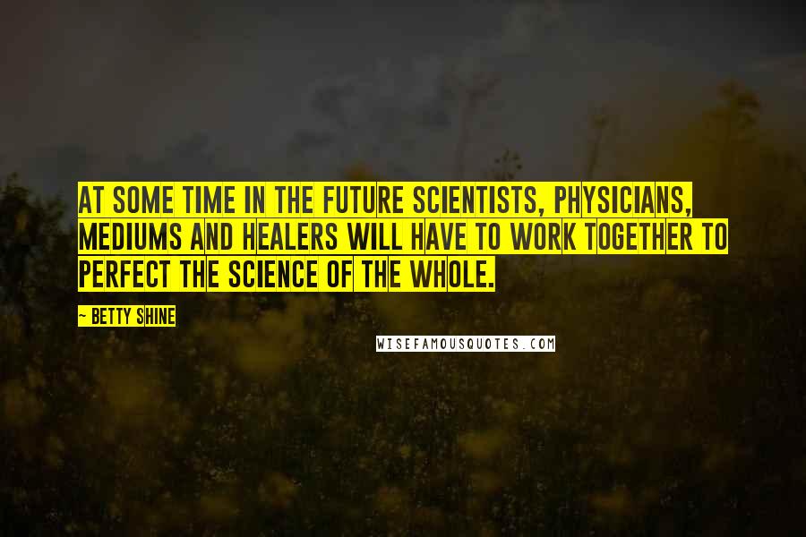 Betty Shine Quotes: At some time in the future scientists, physicians, mediums and healers will have to work together to perfect the science of the whole.