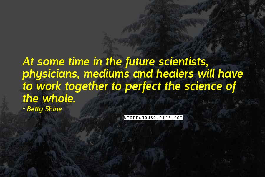 Betty Shine Quotes: At some time in the future scientists, physicians, mediums and healers will have to work together to perfect the science of the whole.