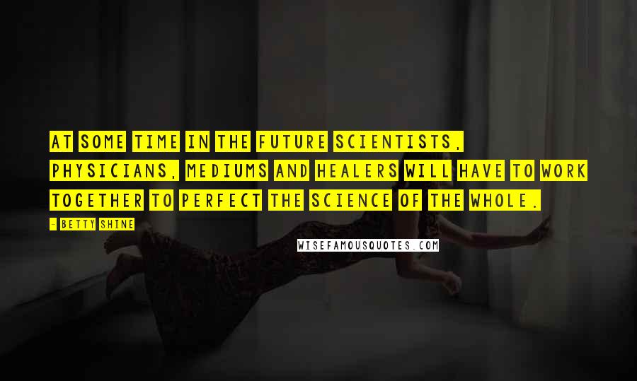 Betty Shine Quotes: At some time in the future scientists, physicians, mediums and healers will have to work together to perfect the science of the whole.
