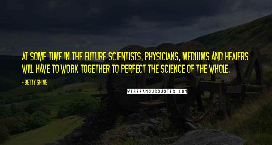 Betty Shine Quotes: At some time in the future scientists, physicians, mediums and healers will have to work together to perfect the science of the whole.